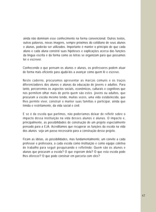 47
ainda não dominam esse conhecimento na forma convencional. Outros textos,
outras palavras, novas imagens, sempre próximos do cotidiano de seus alunos
e alunas, poderão ser utilizados. Importante é manter o princípio de que cada
aluno e cada aluna constrói suas hipóteses e explicações acerca das funções
da língua escrita e da forma como as letras se organizam para que possamos
ler e escrever.
Conhecendo o que pensam os alunos e alunas, os professores podem atuar
de forma mais eficiente para ajudá-los a avançar como quem lê e escreve.
Neste caderno, procuramos apresentar as marcas comuns e os traços
diferenciadores dos alunos e alunas da educação de jovens e adultos. Para
tanto, percorremos os aspectos sociais, econômicos, culturais e cognitivos que
nos permitem olhar mais de perto quem são estes jovens ou adultos, que
procuram a escola mesmo tendo, muitas vezes, uma vida estabelecida, que
lhes permite viver, construir e manter suas famílias e participar, ainda que
tímida e restritamente, da vida social e civil.
E se é da escola que partimos, não poderíamos deixar de refletir sobre o
impacto dessa instituição na vida desses alunos e alunas. O impacto e,
principalmente, as possibilidades de construção de um projeto especialmente
pensado para a EJA. Acreditamos que recuperar as funções da escola na vida
dos alunos seja um passo necessário para a construção desse projeto.
Ficam as idéias, as possibilidades, mas fundamentalmente, um convite a cada
professor e professora, a cada escola como instituição e como equipe coletiva
de trabalho para seguir pesquisando e refletindo: Quem são os alunos e
alunas que procuram a escola? O que esperam dela? O que esta escola pode
lhes oferecer? O que pode construir em parceria com eles?
 