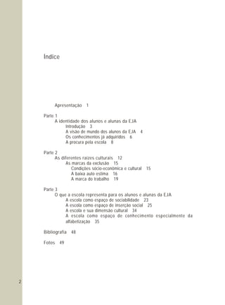 Índice
Apresentação 1
Bibliografia 48
Fotos 49
Parte 1
A identidade dos alunos e alunas da EJA
Introdução 3
A visão de mundo dos alunos da EJA 4
Os conhecimentos já adquiridos 6
A procura pela escola 8
Parte 2
As diferentes raízes culturais 12
As marcas da exclusão 15
Condições sócio-econômica e cultural 15
A baixa auto estima 16
A marca do trabalho 19
Parte 3
O que a escola representa para os alunos e alunas da EJA
A escola como espaço de sociabilidade 23
A escola como espaço de inserção social 25
A escola e sua dimensão cultural 34
A escola como espaço de conhecimento especialmente da
alfabetização 35
2
 
