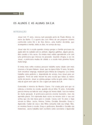 Parte 1
OS ALUNOS E AS ALUNAS DA EJA
INTRODUÇÃO
Josué tem 17 anos, nasceu num povoado perto de Paulo Afonso, no
norte da Bahia. É o quarto dos seis filhos de um pequeno sitiante
conhecido como Dô e de Das Dores, uma mulher decidida, que
acompanha o marido, todos os dias, no serviço da roça.
Josué não foi à escola quando criança porque a família precisava da
ajuda dele no cuidado com os animais: algumas galinhas, alguns porcos,
dois cavalos e três vacas. Os irmãos mais velhos aprenderam a ler com
uma professora que morava no povoado. Quando chegou a vez de
Josué, a professora mudou de cidade e a escola mais próxima ficava
muito longe.
O irmão mais velho resolveu procurar trabalho numa cidade com mais
recursos e foi para Itabuna. Josué, que na época tinha 14 anos, foi junto.
Sem encontrar emprego, mudaram para Vitória da Conquista. Lá o irmão
trabalha como pedreiro e, dependendo do serviço, leva Josué para ser
ajudante. Perto de onde moram há uma escola que todas as noites
enche de jovens. Josué se animou porque sentia na pele como é dura a
vida de quem nem sabe ler. Ele é agora um aluno da EJA.
Esmeralda é mineira de Montes Claros. Foi criada pela avó que só
colocou a menina na escola, quando ela já tinha 10 anos. Esmeralda
parecia imensa ao lado de seus colegas de menos idade. Isso era motivo
de muita gozação. A professora parecia ensinar bastante, mas ela
aprendia pouco. Foi reprovada duas vezes na mesma série e sua avó
achou que ela não dava para o estudo. Casou com 16 anos e logo
vieram os filhos: Jacira, Helena, Selma, Geraldo, Benedito, Graça e
Aparecida. Cuidar da casa e dos filhos consumiu todo seu tempo. Mas,
os meninos foram à escola: Graça é professora, Benedito e Geraldo são
motoristas, Jacira trabalha num escritório como secretária e Aparecida
3
 