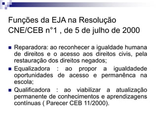 Funções da EJA na Resolução
CNE/CEB n°1 , de 5 de julho de 2000
 Reparadora: ao reconhecer a igualdade humana
de direitos e o acesso aos direitos civis, pela
restauração dos direitos negados;
 Equalizadora : ao propor a igualdadede
oportunidades de acesso e permanênca na
escola;
 Qualificadora : ao viabilizar a atualização
permanente de conhecimentos e aprendizagens
contínuas ( Parecer CEB 11/2000).
 