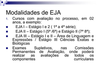 Modalidades de EJA
1. Cursos com avaliação no processo, em 02
anos, a exemplo:
 EJA I – Estágio I e 2 ( 1ª a 4ª série);
 EJA II – Estágio I (5ª /6ª) e Estágio II (7ª 8ª);
 EJA III – Estágio I e II – Área de Linguagem e
Expressões / Estágio III Ciências Exatas e
Biológicas
 Exames Supletivos, nas Comissões
Permanentes de Avaliação, onde poderá
realizar as avaliações de todos os
componentes curriculares
 
