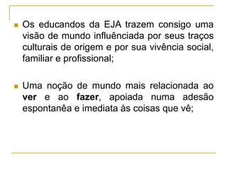  Os educandos da EJA trazem consigo uma
visão de mundo influênciada por seus traços
culturais de origem e por sua vivência social,
familiar e profissional;
 Uma noção de mundo mais relacionada ao
ver e ao fazer, apoiada numa adesão
espontanêa e imediata às coisas que vê;
 