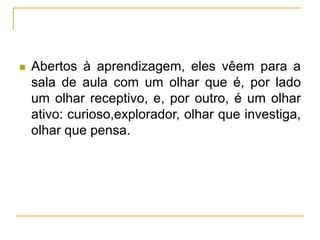  Abertos à aprendizagem, eles vêem para a
sala de aula com um olhar que é, por lado
um olhar receptivo, e, por outro, é um olhar
ativo: curioso,explorador, olhar que investiga,
olhar que pensa.
 