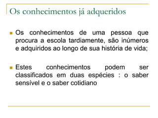 Os conhecimentos já adqueridos
 Os conhecimentos de uma pessoa que
procura a escola tardiamente, são inúmeros
e adquiridos ao longo de sua história de vida;
 Estes conhecimentos podem ser
classificados em duas espécies : o saber
sensível e o saber cotidiano
 