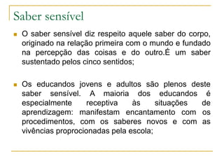 Saber sensível
 O saber sensível diz respeito aquele saber do corpo,
originado na relação primeira com o mundo e fundado
na percepção das coisas e do outro.É um saber
sustentado pelos cinco sentidos;
 Os educandos jovens e adultos são plenos deste
saber sensível. A maioria dos educandos é
especialmente receptiva às situações de
aprendizagem: manifestam encantamento com os
procedimentos, com os saberes novos e com as
vivências proprocionadas pela escola;
 