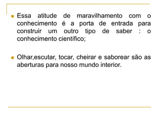  Essa atitude de maravilhamento com o
conhecimento é a porta de entrada para
construir um outro tipo de saber : o
conhecimento científico;
 Olhar,escutar, tocar, cheirar e saborear são as
aberturas para nosso mundo interior.
 