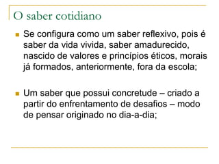 O saber cotidiano
 Se configura como um saber reflexivo, pois é
saber da vida vivida, saber amadurecido,
nascido de valores e princípios éticos, morais
já formados, anteriormente, fora da escola;
 Um saber que possui concretude – criado a
partir do enfrentamento de desafios – modo
de pensar originado no dia-a-dia;
 