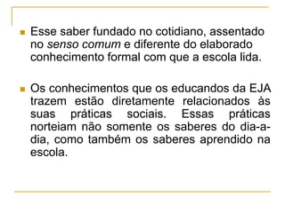  Esse saber fundado no cotidiano, assentado
no senso comum e diferente do elaborado
conhecimento formal com que a escola lida.
 Os conhecimentos que os educandos da EJA
trazem estão diretamente relacionados às
suas práticas sociais. Essas práticas
norteiam não somente os saberes do dia-a-
dia, como também os saberes aprendido na
escola.
 