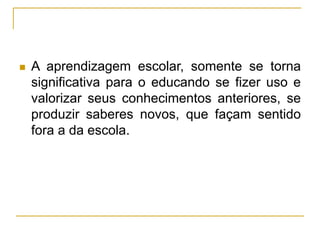  A aprendizagem escolar, somente se torna
significativa para o educando se fizer uso e
valorizar seus conhecimentos anteriores, se
produzir saberes novos, que façam sentido
fora a da escola.
 