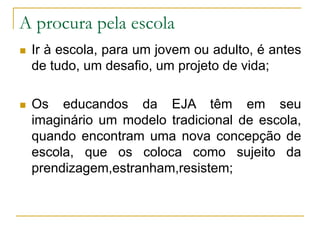 A procura pela escola
 Ir à escola, para um jovem ou adulto, é antes
de tudo, um desafio, um projeto de vida;
 Os educandos da EJA têm em seu
imaginário um modelo tradicional de escola,
quando encontram uma nova concepção de
escola, que os coloca como sujeito da
prendizagem,estranham,resistem;
 