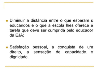  Diminuir a distância entre o que esperam s
educandos e o que a escola lhes oferece é
tarefa que deve ser cumprida pelo educador
da EJA;
 Satisfação pessoal, a conquista de um
direito, a sensação de capacidade e
dignidade.
 