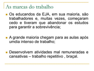 As marcas do trabalho
 Os educandos da EJA, em sua maioria, são
trabalhadores e, muitas vezes, começaram
cedo e tiveram que abandonar os estudos
para garantir a sobrevivência;
 A grande maioria chegam para as aulas após
umdia intenso de trabalho;
 Desenvolvem atividades mal remuneradas e
cansativas – trabalho repetitivo , braçal.
 