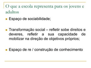 O que a escola representa para os jovens e
adultos
 Espaço de sociabilidade;
 Transformação social – refletir sobe direitos e
deveres, refletir a sua capacidade de
mobilizar na direção de objetivos próprios;
 Espaço de re / construção de conhecimento
 