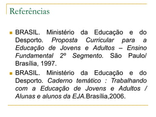 Referências
 BRASIL. Ministério da Educação e do
Desporto. Proposta Curricular para a
Educação de Jovens e Adultos – Ensino
Fundamental 2º Segmento. São Paulo/
Brasília, 1997.
 BRASIL. Ministério da Educação e do
Desporto. Caderno temático : Trabalhando
com a Educação de Jovens e Adultos /
Alunas e alunos da EJA.Brasília,2006.
 