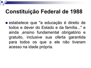 Constituição Federal de 1988
 estabelece que "a educação é direito de
todos e dever do Estado e da família..." e
ainda ,ensino fundamental obrigatório e
gratuito, inclusive sua oferta garantida
para todos os que a ele não tiveram
acesso na idade própria.
 