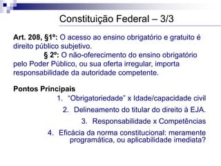 Art. 208, §1º: O acesso ao ensino obrigatório e gratuito é
direito público subjetivo.
§ 2º: O não-oferecimento do ensino obrigatório
pelo Poder Público, ou sua oferta irregular, importa
responsabilidade da autoridade competente.
Pontos Principais
1. “Obrigatoriedade” x Idade/capacidade civil
2. Delineamento do titular do direito à EJA.
3. Responsabilidade x Competências
4. Eficácia da norma constitucional: meramente
programática, ou aplicabilidade imediata?
Constituição Federal – 3/3
 