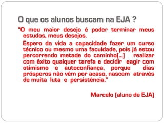 O que os alunos buscam na EJA ?
“O meu maior desejo é poder terminar meus
  estudos, meus desejos.
  Espero da vida a capacidade fazer um curso
  técnico ou mesmo uma faculdade, pois já estou
  percorrendo metade do caminho[...] realizar
  com êxito qualquer tarefa e decidir eagir com
  otimismo e autoconfiança, porque          dias
  prósperos não vêm por acaso, nascem através
  de muita luta e persistência.”

                         Marcelo (aluno de EJA)
 