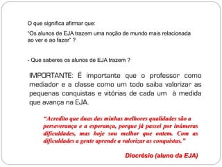 O que significa afirmar que:
“Os alunos de EJA trazem uma noção de mundo mais relacionada
ao ver e ao fazer” ?


- Que saberes os alunos de EJA trazem ?

IMPORTANTE: É importante que o professor como
mediador e a classe como um todo saiba valorizar as
pequenas conquistas e vitórias de cada um à medida
que avança na EJA.

      “Acredito que duas das minhas melhores qualidades são a
      perseverança e a esperança, porque já passei por inúmeras
      dificuldades, mas hoje sou melhor que ontem. Com as
      dificuldades a gente aprende a valorizar as conquistas.”

                                    Diocrésio (aluno da EJA)
 