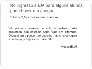 No ingresso à EJA para alguns alunos
 pode haver um choque
  Escola = Saberes sensíveis/cotidianos



“Na primeira semana de aula, eu estava muito
assustada, não entendia nada, tudo era diferente.
Cheguei até a pensar em desistir, mas criei coragem
e continuei, e hoje estou muito feliz”.

                                           Neusa (EJA)
 
