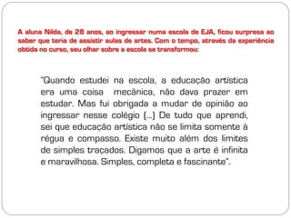 A aluna Nilda, de 28 anos, ao ingressar numa escola de EJA, ficou surpresa ao
saber que teria de assistir aulas de artes. Com o tempo, através da experiência
obtida no curso, seu olhar sobre a escola se transformou:



       “Quando estudei na escola, a educação artística
       era uma coisa mecânica, não dava prazer em
       estudar. Mas fui obrigada a mudar de opinião ao
       ingressar nesse colégio (...) De tudo que aprendi,
       sei que educação artística não se limita somente à
       régua e compasso. Existe muito além dos limites
       de simples traçados. Digamos que a arte é infinita
       e maravilhosa. Simples, completa e fascinante”.
 