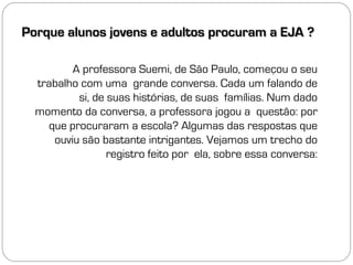 Porque alunos jovens e adultos procuram a EJA ?

         A professora Suemi, de São Paulo, começou o seu
  trabalho com uma grande conversa. Cada um falando de
          si, de suas histórias, de suas famílias. Num dado
  momento da conversa, a professora jogou a questão: por
    que procuraram a escola? Algumas das respostas que
     ouviu são bastante intrigantes. Vejamos um trecho do
                 registro feito por ela, sobre essa conversa:
 