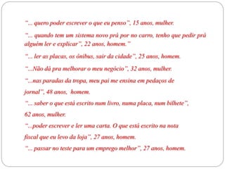 “... quero poder escrever o que eu penso”, 15 anos, mulher.
“... quando tem um sistema novo prá por no carro, tenho que pedir prá
alguém ler e explicar”, 22 anos, homem.”
“... ler as placas, os ônibus, sair da cidade”, 25 anos, homem.
“...Não dá pra melhorar o meu negócio”, 32 anos, mulher.
“...nas paradas da tropa, meu pai me ensina em pedaços de
jornal”, 48 anos, homem.
“... saber o que está escrito num livro, numa placa, num bilhete”,
62 anos, mulher.
“...poder escrever e ler uma carta. O que está escrito na nota
fiscal que eu levo da loja”, 27 anos, homem.
“... passar no teste para um emprego melhor”, 27 anos, homem.
 