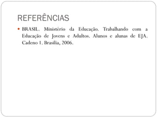 REFERÊNCIAS
 BRASIL. Ministério da Educação. Trabalhando com a
 Educação de Jovens e Adultos. Alunos e alunas de EJA.
 Cadeno 1. Brasilia, 2006.
 