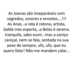 As Joanas são inseparáveis com
segredos, amores e enredos….!!!
As Anas…a rata é ratona, artista,
balda mas esperta, a Belas é serena,
tranquila, sabe ouvir…mas a caniço
caniçal, nem se fala, sentada na sua
pose de sempre, ufa, ufa, que eu
quero falar! Não me mandem calar…
 