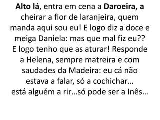 Alto lá, entra em cena a Daroeira, a
cheirar a flor de laranjeira, quem
manda aqui sou eu! E logo diz a doce e
meiga Daniela: mas que mal fiz eu??
E logo tenho que as aturar! Responde
a Helena, sempre matreira e com
saudades da Madeira: eu cá não
estava a falar, só a cochichar…
está alguém a rir…só pode ser a Inês…
 