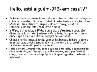 Hello, está alguém-9ºB- em casa???
• As Ritas, meninas exemplares, briosas e airosas… cinco estrelas,mas
cuidado com elas, dão cá um trabalhão e foi tanta a emoção… lá na
Madeira…diz a Chaveiro, ai que sinto um formigueiro! E a
Lameira…olha eu, estou com tosse e pieira!
• a Filipa, a simpática, a Sílvia, a tagarela, a Caroline, a doce, tão
diferentes são as três…junta-se a Maria Inês, ifaz que faz …pisca-
pisca…agora é de vez! Adorei o papel de avózinha!
• Chega a rainha linda…Beatriz, vem lá das bandas de Faro, e com o
ar empertigado, vai dizendo: não me amolem o capacete!!! Sou
fareira e com muito gosto, ora essa!
• Falta a artista…Margarida, com a sua mala traçada, e com jeito de
fada-madrinha, vai fazendo o que lhe pedem, mas, por favor, já
chega, também tenho vida própria e já agora agradeço…é bonito o
aplauso!
 