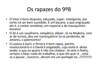 Os rapazes do 9ºB
• O Vitor é bem-disposto, educado, super- inteligente, por
certo irá ser bem sucedido. É um bacana e que engraçado
ele é, a contar anedotas, em especial a da macaquinha -
banana!
• O Zé é um cavalheiro, simpático, afável…lá na Madeira, com
ar de turista, deu em namoradeiro! Ia-se perdendo, de
amores, o pobrezinho!
• O Lazana é baril, o Pereira é bom rapaz, porém,
revolucionário e o David é engatatão, cujo mote é: deixa
andar, o que eu quero é não me chatear…lá vem o Pedro,
sempre a falar, nada de trabalhar, o que ele quer é …está -
se a passar…!socorro…deram-me um pontapé no…!!!!!!!!!!!
 