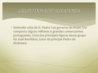 GRUPO DOS RESTAURADORES 
 Defendia volta de D. Pedro I ao governo do Brasil. Era 
composto alguns militares e grandes comerciantes 
portugueses. Uma das principais figuras desse grupo 
foi José Bonifácio, tutor do príncipe Pedro de 
Alcântara. 
 