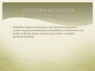 GRUPO DOS MODERADOS 
 Defendia o regime monárquico, mas não estava disposto a 
aceitar um governo absolutista e autoritário. Era favorável a um 
poder no Rio de Janeiro e lutava para manter a unidade 
territorial do Brasil. 
 