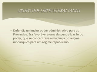 GRUPO DOS LIBERAIS EXALTADOS 
 Defendia um maior poder administrativo para as 
Províncias. Era favorável a uma descentralização do 
poder, que se concentrava a mudança do regime 
monárquico para um regime republicano. 
 