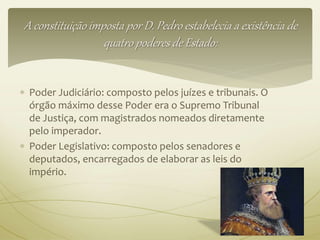 A constituição imposta por D. Pedro estabelecia a existência de 
quatro poderes de Estado: 
 Poder Judiciário: composto pelos juízes e tribunais. O 
órgão máximo desse Poder era o Supremo Tribunal 
de Justiça, com magistrados nomeados diretamente 
pelo imperador. 
 Poder Legislativo: composto pelos senadores e 
deputados, encarregados de elaborar as leis do 
império. 
 