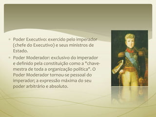  Poder Executivo: exercido pelo imperador 
(chefe do Executivo) e seus ministros de 
Estado. 
 Poder Moderador: exclusivo do imperador 
e definido pela constituição como a "chave-mestra 
de toda a organização política". O 
Poder Moderador tornou-se pessoal do 
imperador; a expressão máxima do seu 
poder arbitrário e absoluto. 
 