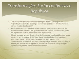 Transformações Socioeconômicas e 
República 
 Com as riquezas provenientes das exportações de café e a chegada de 
imigrantes, houve muitas mudanças econômicas e sociais no Brasil durante as 
últimas décadas do século XIX. 
 Nessa época se formou uma sociedade refinada, que consumia produtos da 
moda europeia e estudava nos grandes centros europeus, onde adquiria gosto 
por espetáculos teatrais, leituras de livros e periódicos. 
 O Brasil passou a ter mão de obra livre, de Monarquia para República com várias 
mudanças nas formas de viver o dia a dia de sua população. Pouco a pouco 
passou-se a contar com reflexos da modernização: a presença de 
cinematógrafos, iluminação nas ruas, vacinas para garantir vida mais saudável às 
populações urbanas e a incorporação, através das novidades divulgadas pela 
imprensa, dos grandes feitos científicos europeus. 
 