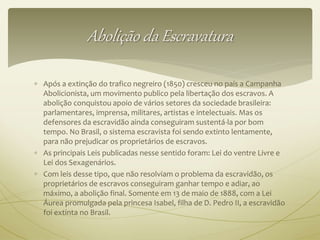 Abolição da Escravatura 
 Após a extinção do trafico negreiro (1850) cresceu no país a Campanha 
Abolicionista, um movimento publico pela libertação dos escravos. A 
abolição conquistou apoio de vários setores da sociedade brasileira: 
parlamentares, imprensa, militares, artistas e intelectuais. Mas os 
defensores da escravidão ainda conseguiram sustentá-la por bom 
tempo. No Brasil, o sistema escravista foi sendo extinto lentamente, 
para não prejudicar os proprietários de escravos. 
 As principais Leis publicadas nesse sentido foram: Lei do ventre Livre e 
Lei dos Sexagenários. 
 Com leis desse tipo, que não resolviam o problema da escravidão, os 
proprietários de escravos conseguiram ganhar tempo e adiar, ao 
máximo, a abolição final. Somente em 13 de maio de 1888, com a Lei 
Áurea promulgada pela princesa Isabel, filha de D. Pedro II, a escravidão 
foi extinta no Brasil. 
 