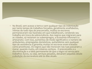  No Brasil, sem acesso a terra e sem qualquer tipo de indenização 
por tanto tempo de trabalhos forçados, geralmente analfabetos, 
vítimas de todo tipo de preconceito, muitos ex-escravos 
permaneceram nas fazendas em que trabalhavam, vendendo seu 
trabalho em troca da sobrevivência. Aos negros que migraram para 
as cidades, só restaram os subempregos, a economia informal e o 
artesanato. Com isso, aumentou de modo significativo o número de 
ambulantes, empregadas domésticas, quitandeiras sem qualquer 
tipo de assistência e garantia; muitas ex-escravas eram tratadas 
como prostitutas. Os negros que não moravam nas ruas passaram a 
morar, quando muito, em míseros cortiços. O preconceito e a 
discriminação e a ideia permanente de que o negro só servia para 
trabalhos duros, ou seja, serviços pesados, deixaram sequelas desde 
a abolição da escravatura até os dias atuais. 
 