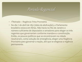 Período Regencial 
 1°Reinado – Regência Trina Provisória 
 No dia 7 de abril de 1831 (data da abdicação), o Parlamento 
brasileiro estava em férias. Não havia no Rio de Janeiro o 
número suficiente de deputados e senadores para eleger os três 
regentes que governariam conforme mandava a constituição. 
Então, os poucos políticos que se encontravam na cidade 
resolveram, como solução de emergência, eleger uma Regência 
Provisória para governar a nação, até que se elegesse a regência 
permanente. 
 