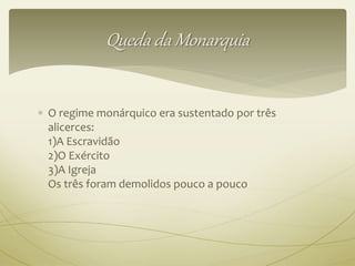 Queda da Monarquia 
 O regime monárquico era sustentado por três 
alicerces: 
1)A Escravidão 
2)O Exército 
3)A Igreja 
Os três foram demolidos pouco a pouco 
 