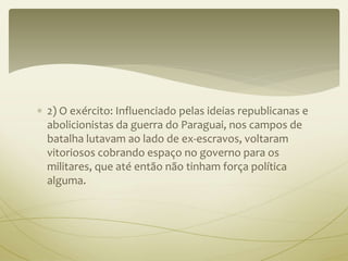  2) O exército: Influenciado pelas ideias republicanas e 
abolicionistas da guerra do Paraguai, nos campos de 
batalha lutavam ao lado de ex-escravos, voltaram 
vitoriosos cobrando espaço no governo para os 
militares, que até então não tinham força política 
alguma. 
 