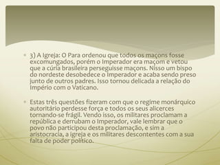  3) A Igreja: O Para ordenou que todos os maçons fosse 
excomungados, porém o Imperador era maçom e vetou 
que a cúria brasileira perseguisse maçons. Nisso um bispo 
do nordeste desobedece o Imperador e acaba sendo preso 
junto de outros padres. Isso tornou delicada a relação do 
Império com o Vaticano. 
 Estas três questões fizeram com que o regime monárquico 
autoritário perdesse força e todos os seus alicerces 
tornando-se frágil. Vendo isso, os militares proclamam a 
república e derrubam o Imperador, vale lembrar que o 
povo não participou desta proclamação, e sim a 
aristocracia, a igreja e os militares descontentes com a sua 
falta de poder político. 
 