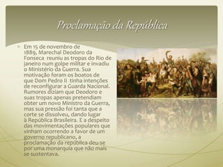 Proclamação da República 
 Em 15 de novembro de 
1889, Marechal Deodoro da 
Fonseca reuniu as tropas do Rio de 
janeiro num golpe militar e invadiu 
o Ministério da Guerra. Sua 
motivação foram os boatos de 
que Dom Pedro II tinha intenções 
de reconfigurar a Guarda Nacional. 
Rumores diziam que Deodoro e 
suas tropas apenas pretendiam 
obter um novo Ministro da Guerra, 
mas sua pressão foi tanta que a 
corte se dissolveu, dando lugar 
à República Brasileira. E a despeito 
das movimentações populares que 
vinham ocorrendo a favor de um 
governo republicano, a 
proclamação da república deu-se 
por uma monarquia que não mais 
se sustentava. 
 