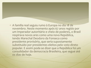  A família real seguiu rumo à Europa no dia 18 de 
novembro. Neste momento após 67 anos regido por 
um Imperador autoritário e cheio de poderes, o Brasil 
respirava novos ares como uma nova República, 
tendo Marechal Deodoro da Fonseca como 
presidente provisório, que seria supostamente 
substituído por presidentes eleitos pelo voto direto 
popular. E assim pode-se dizer que a República foi um 
consolidador da democracia Brasileira, que segue até 
os dias de hoje. 
 