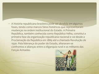  A história republicana brasileira pode ser dividida em algumas 
fases, tendo como marcos fatos históricos que representaram 
mudanças na ordem institucional do Estado. A Primeira 
República, também conhecida como República Velha, constitui a 
primeira fase da organização republicana nacional e vai desde a 
Proclamação da República em 1889 até a chamada Revolução de 
1930. Pela liderança do poder de Estado, alteraram-se 
confrontos e alianças entre a oligarquia rural e os militares das 
Forças Armadas. 
 