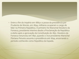  Entre o fim do Império em 1889 e a posse da presidência por 
Prudente de Morais, em 1894, militares ocuparam o cargo de 
líder na Primeira República. O primeiro foi Marechal Deodoro da 
Fonseca, presidente interino desde a Proclamação da República 
e eleito após a aprovação da Constituição de 1891. Deodoro da 
Fonseca renunciou em 1891, quando o vice-presidente Marechal 
Floriano Peixoto assumiu a presidência até 1894, encerrando o 
período conhecido como República da Espada. 
 