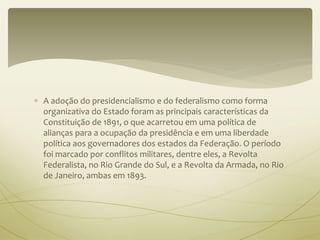  A adoção do presidencialismo e do federalismo como forma 
organizativa do Estado foram as principais características da 
Constituição de 1891, o que acarretou em uma política de 
alianças para a ocupação da presidência e em uma liberdade 
política aos governadores dos estados da Federação. O período 
foi marcado por conflitos militares, dentre eles, a Revolta 
Federalista, no Rio Grande do Sul, e a Revolta da Armada, no Rio 
de Janeiro, ambas em 1893. 
 