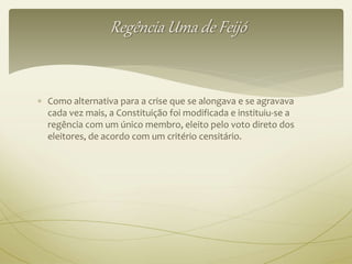 Regência Uma de Feijó 
 Como alternativa para a crise que se alongava e se agravava 
cada vez mais, a Constituição foi modificada e instituiu-se a 
regência com um único membro, eleito pelo voto direto dos 
eleitores, de acordo com um critério censitário. 
 