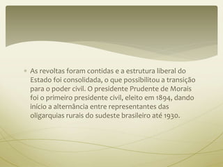 As revoltas foram contidas e a estrutura liberal do 
Estado foi consolidada, o que possibilitou a transição 
para o poder civil. O presidente Prudente de Morais 
foi o primeiro presidente civil, eleito em 1894, dando 
início a alternância entre representantes das 
oligarquias rurais do sudeste brasileiro até 1930. 
 